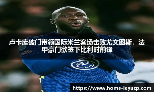 卢卡库破门带领国际米兰客场击败尤文图斯，法甲豪门欲签下比利时前锋